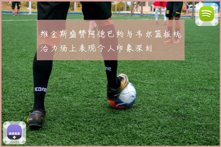 维金斯盛赞阿德巴约与韦尔篮板统治力场上表现令人印象深刻