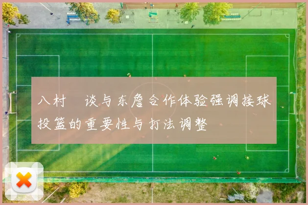 八村塁谈与东詹合作体验强调接球投篮的重要性与打法调整