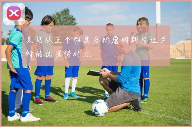 美记从五个维度分析詹姆斯与杜兰特的优劣势对比