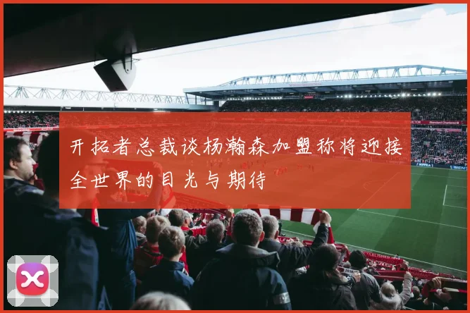 开拓者总裁谈杨瀚森加盟称将迎接全世界的目光与期待