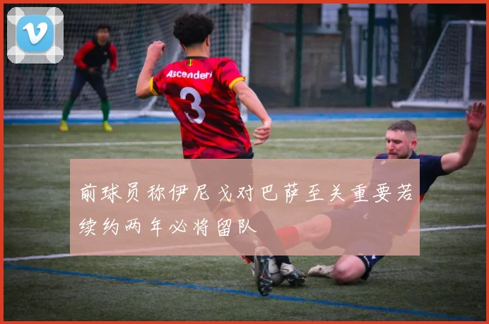 前球员称伊尼戈对巴萨至关重要若续约两年必将留队