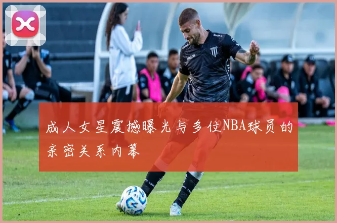 成人女星震撼曝光与多位NBA球员的亲密关系内幕
