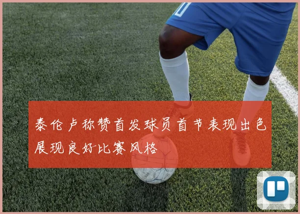 泰伦卢称赞首发球员首节表现出色展现良好比赛风格