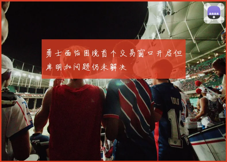 勇士面临困境首个交易窗口开启但库明加问题仍未解决