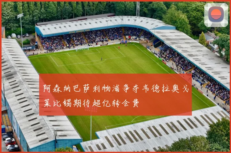 阿森纳巴萨利物浦争夺韦德拉奥戈莱比锡期待超亿转会费