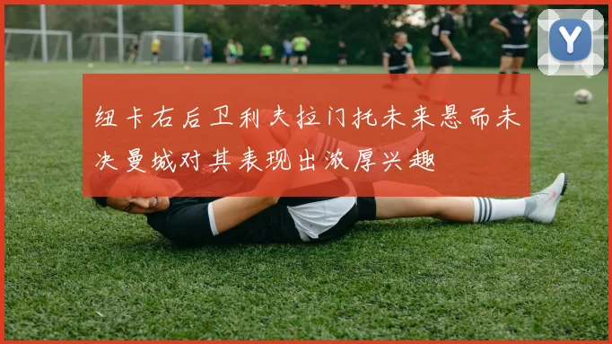 纽卡右后卫利夫拉门托未来悬而未决曼城对其表现出浓厚兴趣