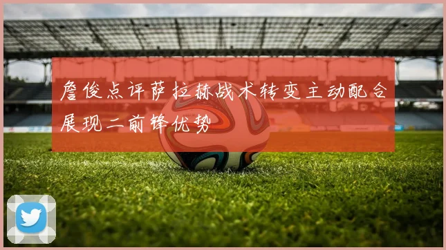 詹俊点评萨拉赫战术转变主动配合展现二前锋优势