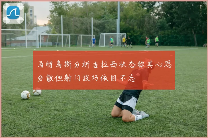 马特乌斯分析吉拉西状态称其心思分散但射门技巧依旧不忘