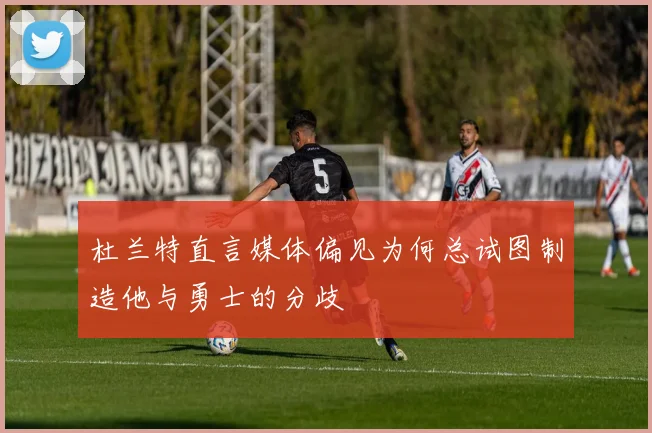 杜兰特直言媒体偏见为何总试图制造他与勇士的分歧