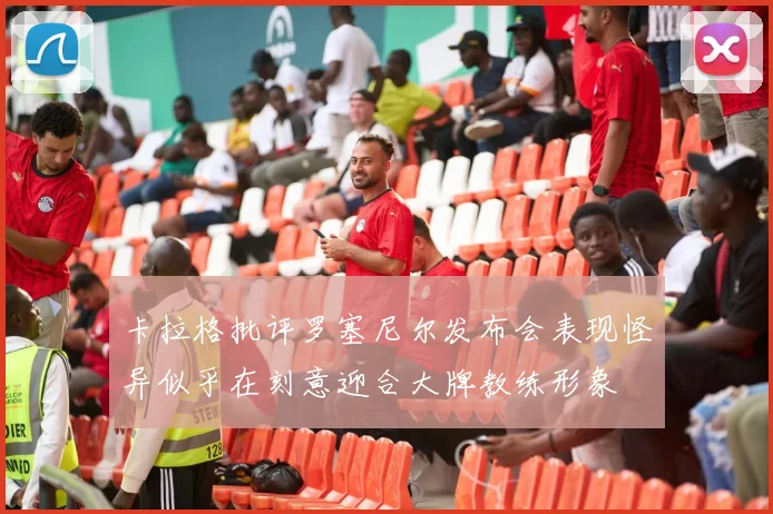 卡拉格批评罗塞尼尔发布会表现怪异似乎在刻意迎合大牌教练形象