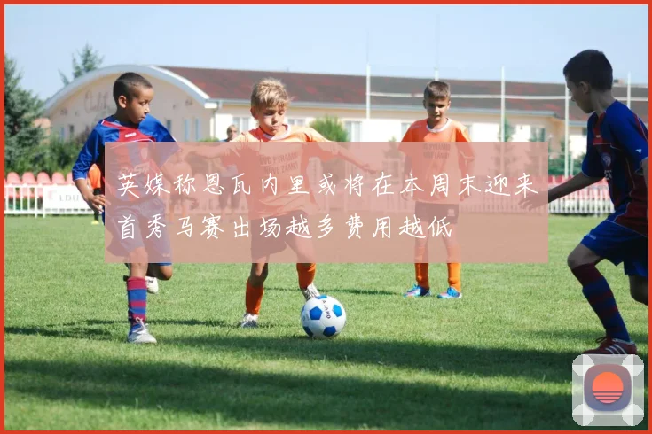 英媒称恩瓦内里或将在本周末迎来首秀马赛出场越多费用越低