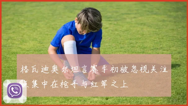 格瓦迪奥尔坦言赛季初被忽视关注点集中在枪手与红军之上