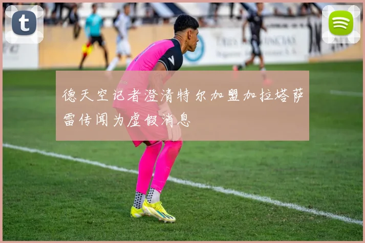 德天空记者澄清特尔加盟加拉塔萨雷传闻为虚假消息