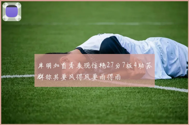 库明加首秀表现惊艳27分7板4助苏群称其要风得风要雨得雨