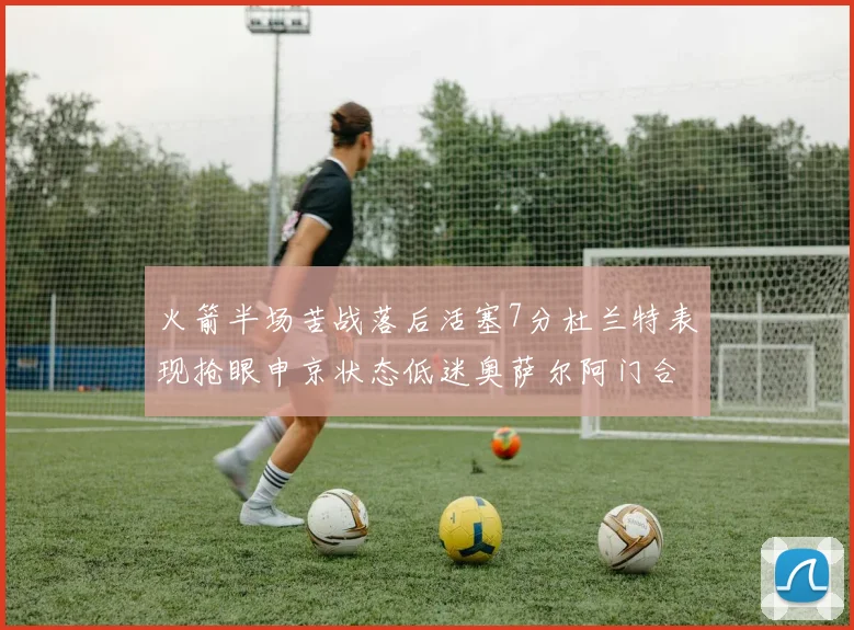 火箭半场苦战落后活塞7分杜兰特表现抢眼申京状态低迷奥萨尔阿门合力贡献16分