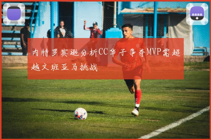 内特罗宾逊分析CC华子争夺MVP需超越文班亚马挑战