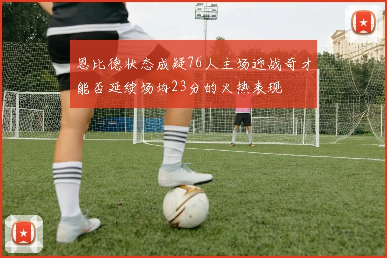 恩比德状态成疑76人主场迎战奇才能否延续场均23分的火热表现