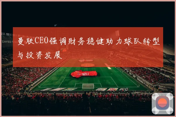 曼联CEO强调财务稳健助力球队转型与投资发展