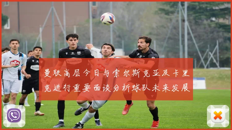 曼联高层今日与索尔斯克亚及卡里克进行重要面谈分析球队未来发展方向