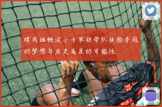 烤肉姐畅谈小卡单核带队快船夺冠的梦想与历史高度的可能性