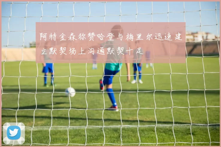 阿特金森称赞哈登与梅里尔迅速建立默契场上沟通默契十足